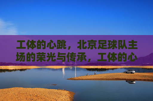 工体的心跳,北京足球队主场的荣光与传承,工体的心跳,北京足球主场的荣光与传承