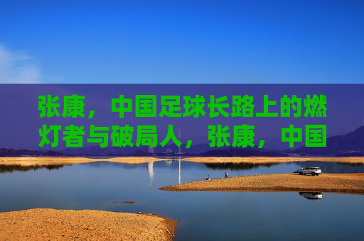 张康,中国足球长路上的燃灯者与破局人,张康,中国足球长路的燃灯者与破局人