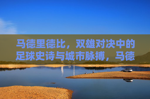 马德里德比,双雄对决中的足球史诗与城市脉搏,马德里德比,双雄史诗与城市脉搏的对决