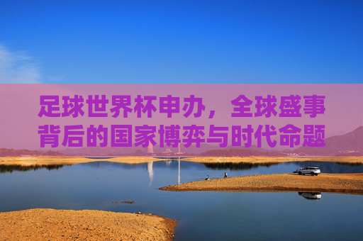 足球世界杯申办,全球盛事背后的国家博弈与时代命题,世界杯申办,国家博弈与时代命题