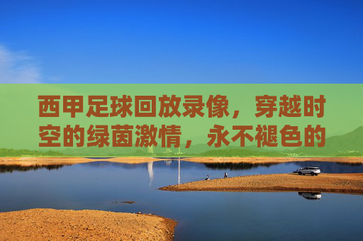 西甲足球回放录像,穿越时空的绿茵激情,永不褪色的经典记忆,穿越时空的西甲经典回放