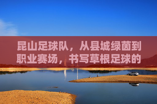 昆山足球队,从县城绿茵到职业赛场,书写草根足球的逆袭传奇,昆山足球队,草根逆袭,从县城绿茵到职业赛场