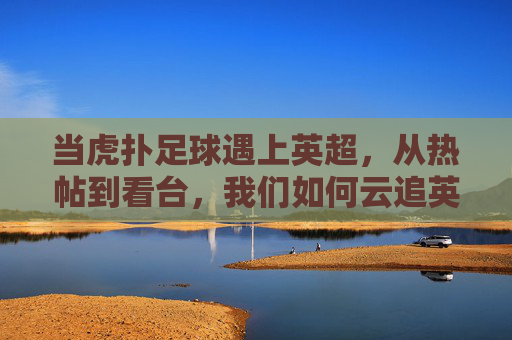 当虎扑足球遇上英超,从热帖到看台,我们如何云追英超,虎扑足球遇上英超,从热帖到看台的云追指南