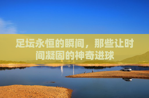 足坛永恒的瞬间,那些让时间凝固的神奇进球