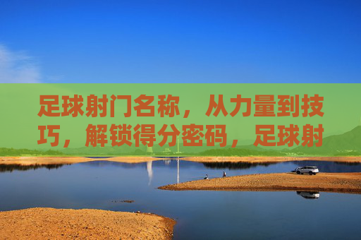 足球射门名称，从力量到技巧，解锁得分密码，足球射门名称，力量与技巧的得分密码