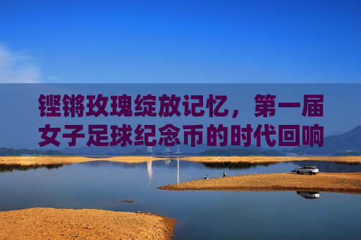 铿锵玫瑰绽放记忆，第一届女子足球纪念币的时代回响，第一届女子足球纪念币，铿锵玫瑰的时代记忆
