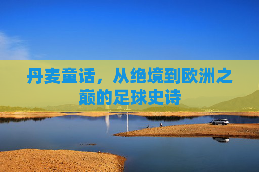 丹麦童话,从绝境到欧洲之巅的足球史诗