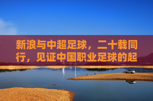 新浪与中超足球，二十载同行，见证中国职业足球的起伏与新生，二十载同行，新浪见证中超起伏与新生