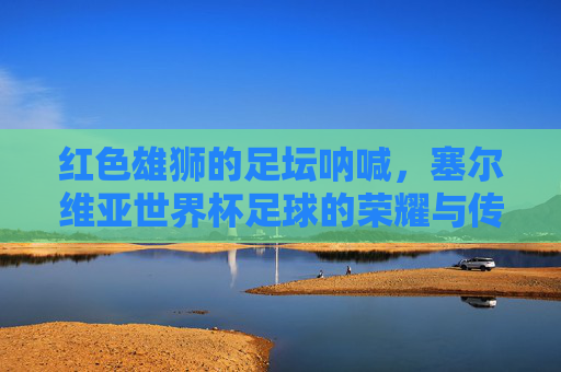 红色雄狮的足坛呐喊，塞尔维亚世界杯足球的荣耀与传承，红色雄狮的世界杯足坛呐喊与荣耀传承