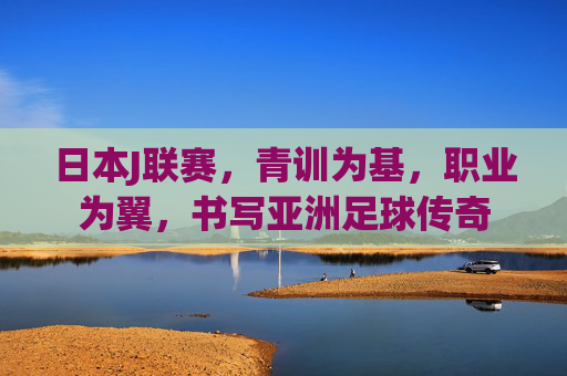 日本J联赛,青训为基,职业为翼,书写亚洲足球传奇