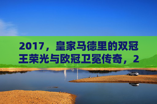 2017,皇家马德里的双冠王荣光与欧冠卫冕传奇,2017皇马双冠王荣光,欧冠卫冕传奇