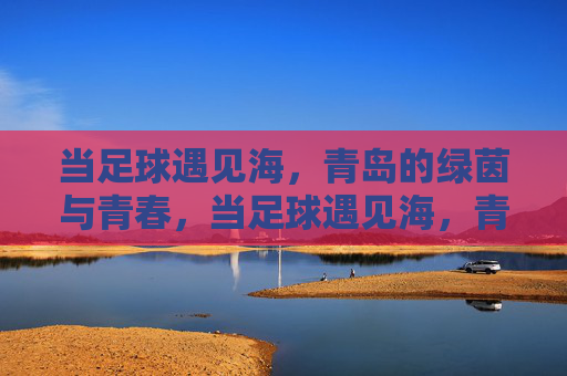 当足球遇见海，青岛的绿茵与青春，当足球遇见海，青岛的青春绿茵