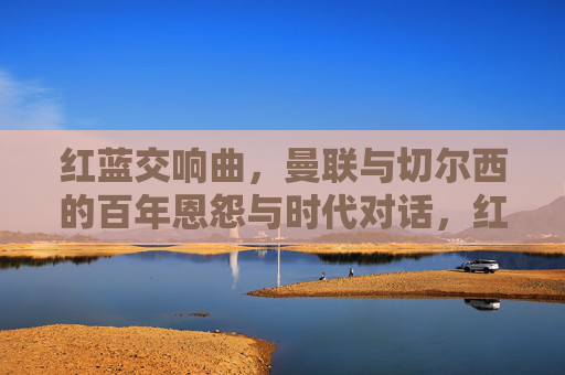 红蓝交响曲，曼联与切尔西的百年恩怨与时代对话，红蓝交响曲，百年恩怨的时代对话