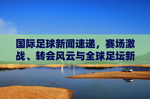 国际足球新闻速递,赛场激战、转会风云与全球足坛新动向,国际足球新闻速递,赛场激战、转会风云与全球足坛新动向