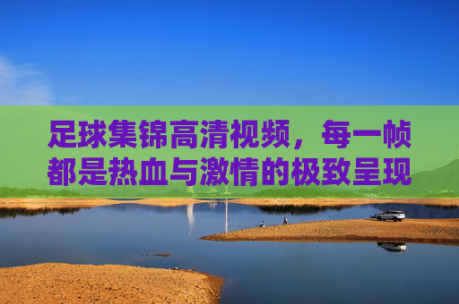 足球集锦高清视频，每一帧都是热血与激情的极致呈现，帧帧热血！高清足球集锦极致呈现