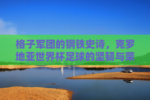 格子军团的钢铁史诗，克罗地亚世界杯足球的坚韧与荣光，格子军团的钢铁史诗，世界杯坚韧与荣光