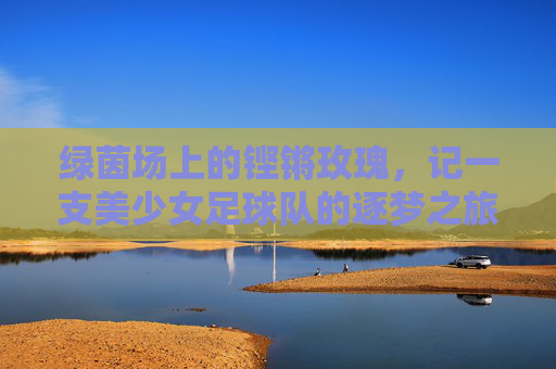 绿茵场上的铿锵玫瑰,记一支美少女足球队的逐梦之旅,绿茵玫瑰逐梦记
