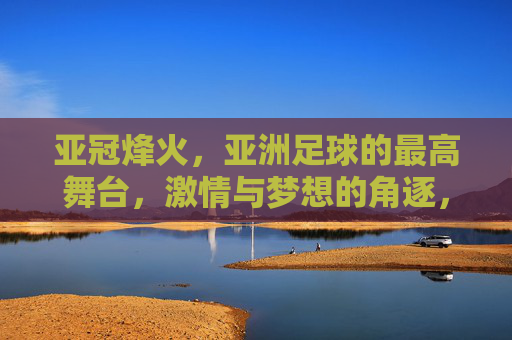 亚冠烽火,亚洲足球的最高舞台,激情与梦想的角逐,亚冠烽火,亚洲足球最高舞台的激情与梦想角逐