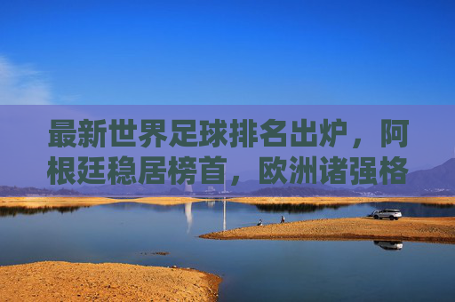 最新世界足球排名出炉，阿根廷稳居榜首，欧洲诸强格局生变，最新世界足球排名，阿根廷稳居榜首，欧洲诸强格局生变