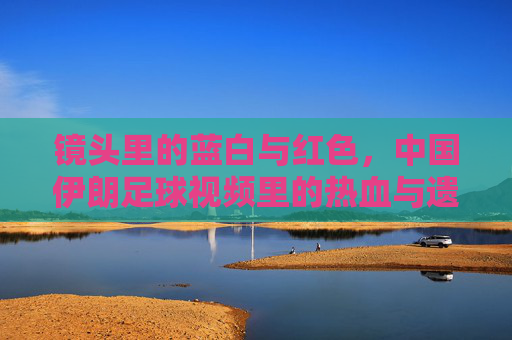 镜头里的蓝白与红色，中国伊朗足球视频里的热血与遗憾，蓝白与红，中伊足球镜头里的热血与遗憾