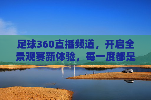 足球360直播频道,开启全景观赛新体验,每一度都是热爱,足球360直播,全景观赛,每一度热爱