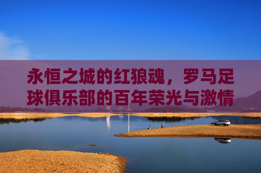 永恒之城的红狼魂,罗马足球俱乐部的百年荣光与激情,永恒之城的红狼魂,罗马足球百年荣光与激情