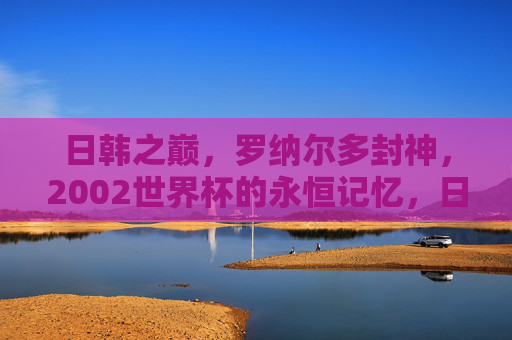 日韩之巅,罗纳尔多封神,2002世界杯的永恒记忆,日韩之巅,罗纳尔多封神,2002世界杯永恒记忆