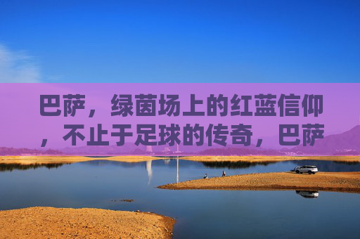 巴萨，绿茵场上的红蓝信仰，不止于足球的传奇，巴萨红蓝信仰，超越足球的传奇