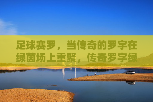 足球赛罗,当传奇的罗字在绿茵场上重聚,传奇罗字绿茵重聚