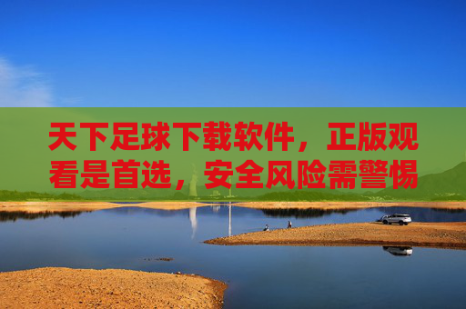 天下足球下载软件，正版观看是首选，安全风险需警惕，天下足球软件，正版观看首选，安全风险警惕