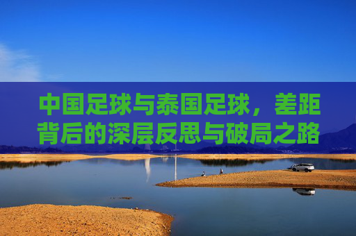 中国足球与泰国足球，差距背后的深层反思与破局之路，中国足球与泰国足球，差距背后的反思与破局之路