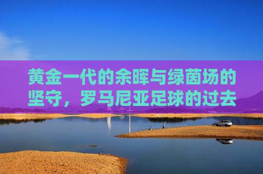 黄金一代的余晖与绿茵场的坚守，罗马尼亚足球的过去与现在，黄金余晖与绿茵坚守，罗马尼亚足球的过去与现在