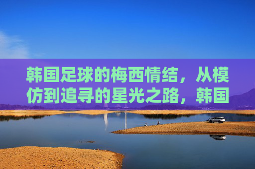 韩国足球的梅西情结，从模仿到追寻的星光之路，韩国足球的梅西情结，从模仿到追寻的星光之路