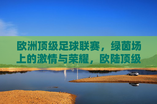 欧洲顶级足球联赛，绿茵场上的激情与荣耀，欧陆顶级联赛，绿茵激情与荣耀之巅