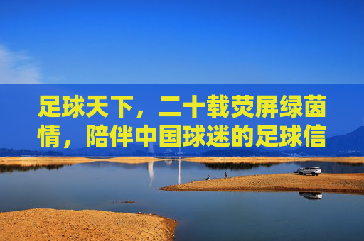 足球天下,二十载荧屏绿茵情,陪伴中国球迷的足球信仰,二十载荧屏绿茵情,陪伴中国球迷的足球信仰