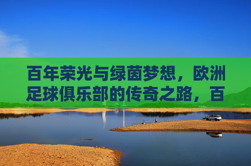百年荣光与绿茵梦想，欧洲足球俱乐部的传奇之路，百年荣光逐梦绿茵，欧洲足球俱乐部的传奇之路
