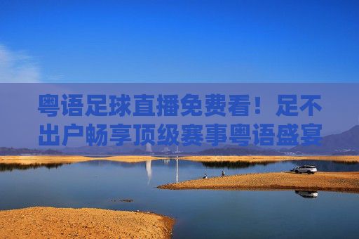 粤语足球直播免费看！足不出户畅享顶级赛事粤语盛宴，粤语足球免费直播，足不出户畅享顶级赛事