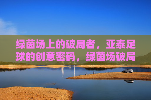 绿茵场上的破局者,亚泰足球的创意密码,绿茵场破局者,亚泰足球的创意密码
