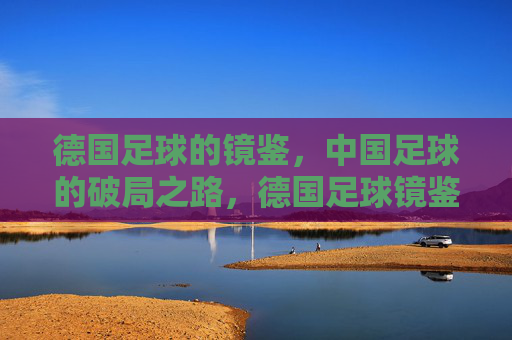 德国足球的镜鉴,中国足球的破局之路,德国足球镜鉴,中国足球破局之路