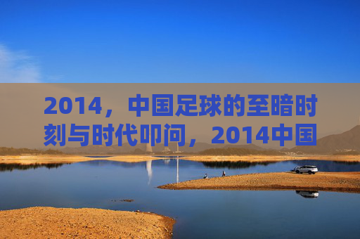 2014，中国足球的至暗时刻与时代叩问，2014中国足球，至暗时刻的时代叩问