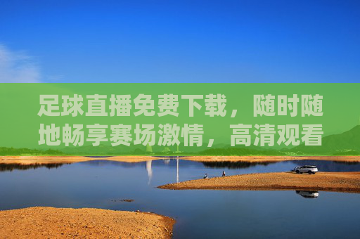 足球直播免费下载,随时随地畅享赛场激情,高清观看指南,足球直播免费下载,随时随地高清观看指南