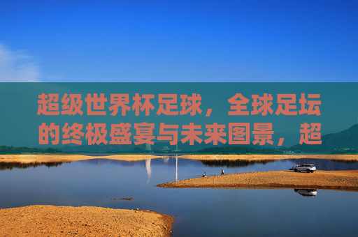 超级世界杯足球,全球足坛的终极盛宴与未来图景,超级世界杯足球,全球足坛的终极盛宴与未来图景