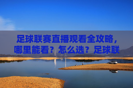 足球联赛直播观看全攻略，哪里能看？怎么选？足球联赛直播观看全攻略，哪里看·怎么选
