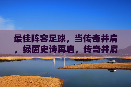 最佳阵容足球，当传奇并肩，绿茵史诗再启，传奇并肩，绿茵史诗再启