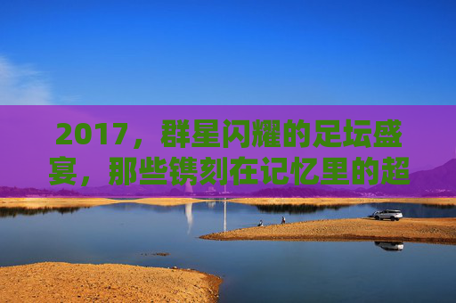 2017,群星闪耀的足坛盛宴,那些镌刻在记忆里的超级巨星,2017足坛盛宴,群星闪耀的记忆