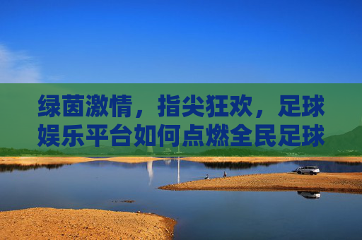 绿茵激情，指尖狂欢，足球娱乐平台如何点燃全民足球热？绿茵激情，指尖狂欢，足球娱乐平台引爆全民足球热