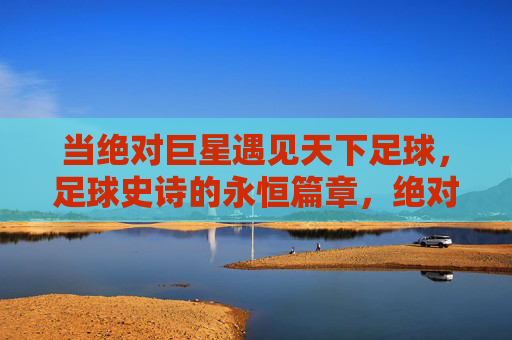 当绝对巨星遇见天下足球，足球史诗的永恒篇章，绝对巨星与天下足球，足球史诗的永恒篇章