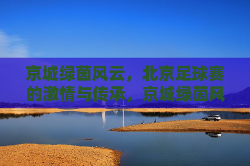 京城绿茵风云，北京足球赛的激情与传承，京城绿茵风云，足球激情与传承