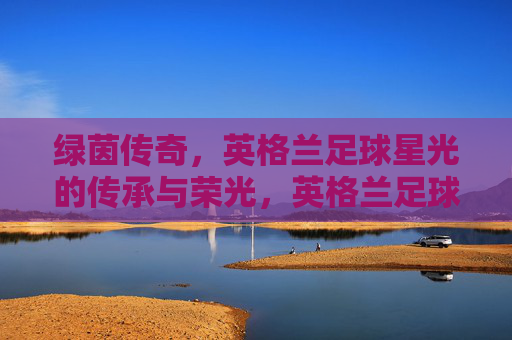 绿茵传奇,英格兰足球星光的传承与荣光,英格兰足球星光的传承与荣光