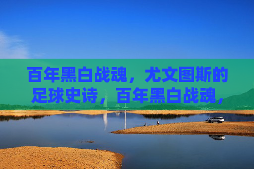 百年黑白战魂,尤文图斯的足球史诗,百年黑白战魂,尤文图斯足球史诗